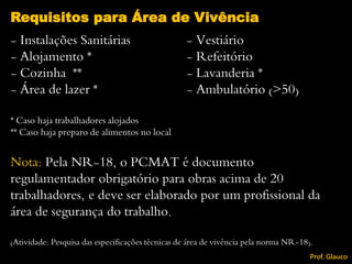 - Instalações Sanitárias - Vestiário
- Alojamento * - Refeitório
- Cozinha ** - Lavanderia *
- Área de lazer * - Ambulatório (>50)
* Caso haja trabalhadores alojados
** Caso haja preparo de alimentos no local
Nota: Pela NR-18, o PCMAT é documento
regulamentador obrigatório para obras acima de 20
trabalhadores, e deve ser elaborado por um profissional da
área de segurança do trabalho.
(Atividade: Pesquisa das especificações técnicas de área de vivência pela norma NR-18).
Requisitos para Área de Vivência
Prof. Glauco
 