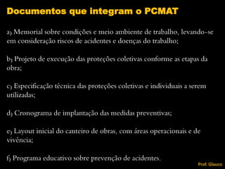 a) Memorial sobre condições e meio ambiente de trabalho, levando-se
em consideração riscos de acidentes e doenças do trabalho;
b) Projeto de execução das proteções coletivas conforme as etapas da
obra;
c) Especificação técnica das proteções coletivas e individuais a serem
utilizadas;
d) Cronograma de implantação das medidas preventivas;
e) Layout inicial do canteiro de obras, com áreas operacionais e de
vivência;
f) Programa educativo sobre prevenção de acidentes.
Documentos que integram o PCMAT
Prof. Glauco
 