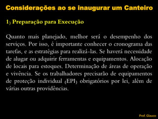 1) Preparação para Execução
Quanto mais planejado, melhor será o desempenho dos
serviços. Por isso, é importante conhecer o cronograma das
tarefas, e as estratégias para realizá-las. Se haverá necessidade
de alugar ou adquirir ferramentas e equipamentos. Alocação
de locais para estoques. Determinação de áreas de operação
e vivência. Se os trabalhadores precisarão de equipamentos
de proteção individual (EPI) obrigatórios por lei, além de
várias outras providências.
Considerações ao se inaugurar um Canteiro
Prof. Glauco
 