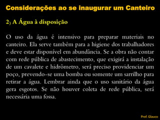 2) A Água à disposição
O uso da água é intensivo para preparar materiais no
canteiro. Ela serve também para a higiene dos trabalhadores
e deve estar disponível em abundância. Se a obra não contar
com rede pública de abastecimento, que exigirá a instalação
de um cavalete e hidrômetro, será preciso providenciar um
poço, prevendo-se uma bomba ou somente um sarrilho para
retirar a água. Lembrar ainda que o uso sanitário da água
gera esgotos. Se não houver coleta de rede pública, será
necessária uma fossa.
Considerações ao se inaugurar um Canteiro
Prof. Glauco
 