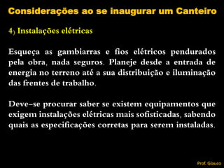 4) Instalações elétricas
Esqueça as gambiarras e fios elétricos pendurados
pela obra, nada seguros. Planeje desde a entrada de
energia no terreno até a sua distribuição e iluminação
das frentes de trabalho.
Deve-se procurar saber se existem equipamentos que
exigem instalações elétricas mais sofisticadas, sabendo
quais as especificações corretas para serem instaladas.
Considerações ao se inaugurar um Canteiro
Prof. Glauco
 