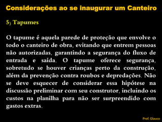 5) Tapumes
O tapume é aquela parede de proteção que envolve o
todo o canteiro de obra, evitando que entrem pessoas
não autorizadas, garantindo a segurança do fluxo de
entrada e saída. O tapume oferece segurança,
sobretudo se houver crianças perto da construção,
além da prevenção contra roubos e depredações. Não
se deve esquecer de considerar essa hipótese na
discussão preliminar com seu construtor, incluindo os
custos na planilha para não ser surpreendido com
gastos extras.
Considerações ao se inaugurar um Canteiro
Prof. Glauco
 
