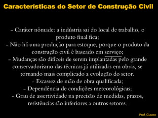 - Caráter nômade: a indústria sai do local de trabalho, o
produto final fica;
- Não há uma produção para estoque, porque o produto da
construção civil é baseado em serviço;
- Mudanças são difíceis de serem implantadas pelo grande
conservadorismo das técnicas já utilizadas em obras, se
tornando mais complicado a evolução do setor.
- Escassez de mão de obra qualificada;
- Dependência de condições meteorológicas;
- Grau de assertividade na precisão de medidas, prazos,
resistências são inferiores a outros setores.
Características do Setor de Construção Civil
Prof. Glauco
 