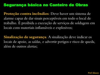 Proteção contra incêndios: Deve haver um sistema de
alarme capaz de dar sinais perceptíveis em todo o local de
trabalho. É proibida a execução de serviços de soldagem em
locais com materiais inflamáveis e explosivos;
Sinalização de segurança: A sinalização deve indicar os
locais de apoio, as saídas, e advertir perigos e risco de queda,
além de outros alertas;
Segurança básica no Canteiro de Obras
Prof. Glauco
 