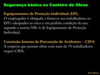 Equipamentos de Proteção Individual (EPI):
O empregador é obrigado a fornecer aos trabalhadores os
EPI’s adequados ao risco e em perfeita condição de uso,
segundo a norma NR-6 de Equipamento de Proteção
Individual;
Comissão Interna de Prevenção de Acidentes - CIPA:
A empresa que possuir obras com mais de 70 trabalhadores
requer CIPA.
Segurança básica no Canteiro de Obras
Prof. Glauco
 