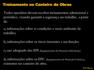 Todos operários devem receber treinamentos admissional e
periódico, visando garantir a segurança no trabalho, a partir
de:
a) informações sobre as condições e meio ambiente de
trabalho;
b) informações sobre os riscos inerentes a sua função;
c) uso adequado dos EPI (Equipamentos de Proteção Individual);
d) informações sobre os EPC (Equipamentos de Proteção Coletiva),
existentes no canteiro de obra.
Treinamento no Canteiro de Obras
Prof. Glauco
 