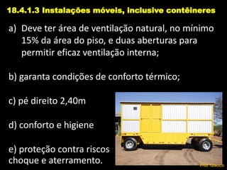 a) Deve ter área de ventilação natural, no mínimo
15% da área do piso, e duas aberturas para
permitir eficaz ventilação interna;
b) garanta condições de conforto térmico;
c) pé direito 2,40m
d) conforto e higiene
e) proteção contra riscos
choque e aterramento.
18.4.1.3 Instalações móveis, inclusive contêineres
Prof. Glauco
 