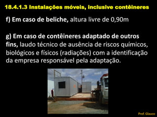 f) Em caso de beliche, altura livre de 0,90m
g) Em caso de contêineres adaptado de outros
fins, laudo técnico de ausência de riscos químicos,
biológicos e físicos (radiações) com a identificação
da empresa responsável pela adaptação.
18.4.1.3 Instalações móveis, inclusive contêineres
Prof. Glauco
 