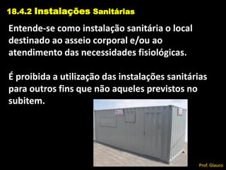 Entende-se como instalação sanitária o local
destinado ao asseio corporal e/ou ao
atendimento das necessidades fisiológicas.
É proibida a utilização das instalações sanitárias
para outros fins que não aqueles previstos no
subitem.
18.4.2 Instalações Sanitárias
Prof. Glauco
 
