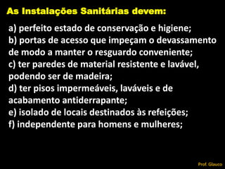 a) perfeito estado de conservação e higiene;
b) portas de acesso que impeçam o devassamento
de modo a manter o resguardo conveniente;
c) ter paredes de material resistente e lavável,
podendo ser de madeira;
d) ter pisos impermeáveis, laváveis e de
acabamento antiderrapante;
e) isolado de locais destinados às refeições;
f) independente para homens e mulheres;
As Instalações Sanitárias devem:
Prof. Glauco
 