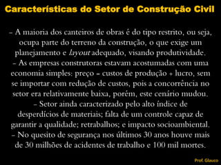 - A maioria dos canteiros de obras é do tipo restrito, ou seja,
ocupa parte do terreno da construção, o que exige um
planejamento e layout adequado, visando produtividade.
- As empresas construtoras estavam acostumadas com uma
economia simples: preço = custos de produção + lucro, sem
se importar com redução de custos, pois a concorrência no
setor era relativamente baixa, porém, este cenário mudou.
- Setor ainda caracterizado pelo alto índice de
desperdícios de materiais; falta de um controle capaz de
garantir a qualidade; retrabalhos; e impacto socioambiental.
- No quesito de segurança nos últimos 30 anos houve mais
de 30 milhões de acidentes de trabalho e 100 mil mortes.
Características do Setor de Construção Civil
Prof. Glauco
 