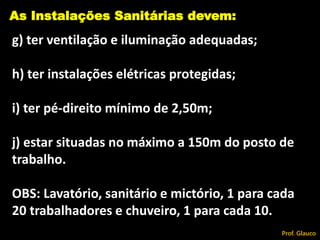 g) ter ventilação e iluminação adequadas;
h) ter instalações elétricas protegidas;
i) ter pé-direito mínimo de 2,50m;
j) estar situadas no máximo a 150m do posto de
trabalho.
OBS: Lavatório, sanitário e mictório, 1 para cada
20 trabalhadores e chuveiro, 1 para cada 10.
As Instalações Sanitárias devem:
Prof. Glauco
 