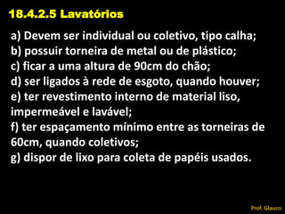 a) Devem ser individual ou coletivo, tipo calha;
b) possuir torneira de metal ou de plástico;
c) ficar a uma altura de 90cm do chão;
d) ser ligados à rede de esgoto, quando houver;
e) ter revestimento interno de material liso,
impermeável e lavável;
f) ter espaçamento mínimo entre as torneiras de
60cm, quando coletivos;
g) dispor de lixo para coleta de papéis usados.
18.4.2.5 Lavatórios
Prof. Glauco
 