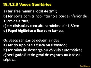 a) ter área mínima local de 1m2;
b) ter porta com trinco interno e borda inferior de
15cm de altura;
c) ter divisórias com altura mínima de 1,80m;
d) Papel higiênico e lixo com tampa.
Os vasos sanitários devem ainda:
a) ser do tipo bacia turca ou sifonado;
b) ter caixa de descarga ou válvula automática;
c) ser ligado à rede geral de esgotos ou à fossa
séptica.
18.4.2.6 Vasos Sanitários
Prof. Glauco
 