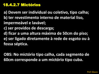 a) Devem ser individual ou coletivo, tipo calha;
b) ter revestimento interno de material liso,
impermeável e lavável;
c) ser providos de descarga;
d) ficar a uma altura máxima de 50cm do piso;
e) ser ligado diretamente à rede de esgoto ou à
fossa séptica.
OBS: No mictório tipo calha, cada segmento de
60cm corresponde a um mictório tipo cuba.
18.4.2.7 Mictórios
Prof. Glauco
 