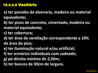 a) ter paredes de alvenaria, madeira ou material
equivalente;
b) ter pisos de concreto, cimentado, madeira ou
material equivalente;
c) ter cobertura;
d) ter área de ventilação correspondente a 10%
da área do piso;
e) ter iluminação natural e/ou artificial;
f) ter armários individuais com cadeado;
g) pé-direito mínimo de 2,50m;
h) ter bancos de 30cm de largura.
18.4.2.9 Vestiário
Prof. Glauco
 