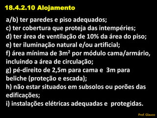 a/b) ter paredes e piso adequados;
c) ter cobertura que proteja das intempéries;
d) ter área de ventilação de 10% da área do piso;
e) ter iluminação natural e/ou artificial;
f) área mínima de 3m2 por módulo cama/armário,
incluindo a área de circulação;
g) pé-direito de 2,5m para cama e 3m para
beliche (proteção e escada);
h) não estar situados em subsolos ou porões das
edificações;
i) instalações elétricas adequadas e protegidas.
18.4.2.10 Alojamento
Prof. Glauco
 
