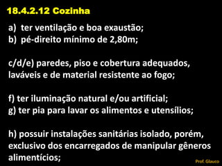 a) ter ventilação e boa exaustão;
b) pé-direito mínimo de 2,80m;
c/d/e) paredes, piso e cobertura adequados,
laváveis e de material resistente ao fogo;
f) ter iluminação natural e/ou artificial;
g) ter pia para lavar os alimentos e utensílios;
h) possuir instalações sanitárias isolado, porém,
exclusivo dos encarregados de manipular gêneros
alimentícios;
18.4.2.12 Cozinha
Prof. Glauco
 