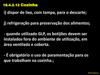 i) dispor de lixo, com tampa, para o descarte;
j) refrigeração para preservação dos alimentos;
- quando utilizado GLP, os botijões devem ser
instalados fora do ambiente de utilização, em
área ventilada e coberta.
- É obrigatório o uso de paramentação para os
que trabalham na cozinha.;
18.4.2.12 Cozinha
Prof. Glauco
 