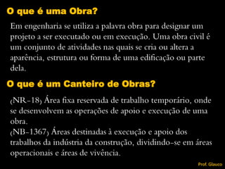 O que é um Canteiro de Obras?
(NR-18) Área fixa reservada de trabalho temporário, onde
se desenvolvem as operações de apoio e execução de uma
obra.
(NB-1367) Áreas destinadas à execução e apoio dos
trabalhos da indústria da construção, dividindo-se em áreas
operacionais e áreas de vivência.
Em engenharia se utiliza a palavra obra para designar um
projeto a ser executado ou em execução. Uma obra civil é
um conjunto de atividades nas quais se cria ou altera a
aparência, estrutura ou forma de uma edificação ou parte
dela.
O que é uma Obra?
Prof. Glauco
 