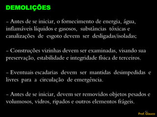 - Antes de se iniciar, o fornecimento de energia, água,
inflamáveis líquidos e gasosos, substâncias tóxicas e
canalizações de esgoto devem ser desligadas/isoladas;
- Construções vizinhas devem ser examinadas, visando sua
preservação, estabilidade e integridade física de terceiros.
- Eventuais escadarias devem ser mantidas desimpedidas e
livres para a circulação de emergência.
- Antes de se iniciar, devem ser removidos objetos pesados e
volumosos, vidros, ripados e outros elementos frágeis.
DEMOLIÇÕES
42
Prof. Glauco
 
