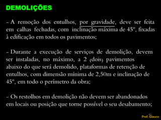 - A remoção dos entulhos, por gravidade, deve ser feita
em calhas fechadas, com inclinação máxima de 45º, fixadas
à edificação em todos os pavimentos;
- Durante a execução de serviços de demolição, devem
ser instaladas, no máximo, a 2 (dois) pavimentos
abaixo do que será demolido, plataformas de retenção de
entulhos, com dimensão mínima de 2,50m e inclinação de
45º, em todo o perímetro da obra;
- Os restolhos em demolição não devem ser abandonados
em locais ou posição que torne possível o seu desabamento;
DEMOLIÇÕES
43
Prof. Glauco
 