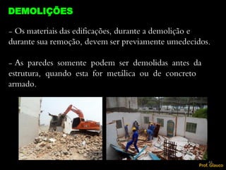 - Os materiais das edificações, durante a demolição e
durante sua remoção, devem ser previamente umedecidos.
- As paredes somente podem ser demolidas antes da
estrutura, quando esta for metálica ou de concreto
armado.
DEMOLIÇÕES
44
Prof. Glauco
 