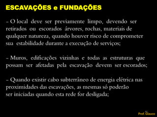 - O local deve ser previamente limpo, devendo ser
retirados ou escorados árvores, rochas, materiais de
qualquer natureza, quando houver risco de comprometer
sua estabilidade durante a execução de serviços;
- Muros, edificações vizinhas e todas as estruturas que
possam ser afetadas pela escavação devem ser escorados;
- Quando existir cabo subterrâneo de energia elétrica nas
proximidades das escavações, as mesmas só poderão
ser iniciadas quando esta rede for desligada;
ESCAVAÇÕES e FUNDAÇÕES
46
Prof. Glauco
 