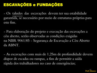 - Os taludes das escavações devem ter sua estabilidade
garantida, se necessário por meio de estruturas próprias para
este fim.
- Para elaboração do projeto e execução das escavações a
céu aberto, serão observadas as condições exigidas
na NBR 9061/85 - Segurança de Escavação a Céu Aberto
da ABNT.
- As escavações com mais de 1,25m de profundidade devem
dispor de escadas ou rampas, a fim de permitir a saída
rápida dos trabalhadores no caso de emergências;
ESCAVAÇÕES e FUNDAÇÕES
47
Prof. Glauco
 