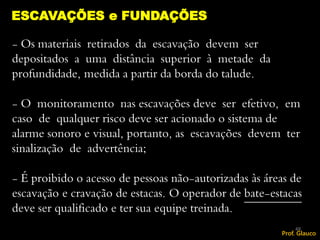 - Os materiais retirados da escavação devem ser
depositados a uma distância superior à metade da
profundidade, medida a partir da borda do talude.
- O monitoramento nas escavações deve ser efetivo, em
caso de qualquer risco deve ser acionado o sistema de
alarme sonoro e visual, portanto, as escavações devem ter
sinalização de advertência;
- É proibido o acesso de pessoas não-autorizadas às áreas de
escavação e cravação de estacas. O operador de bate-estacas
deve ser qualificado e ter sua equipe treinada.
ESCAVAÇÕES e FUNDAÇÕES
48
Prof. Glauco
 