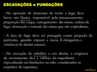- Na operação de desmonte de rocha a fogo, deve
haver um blaster, responsável pelo armazenamento,
preparação das cargas, carregamento das minas, ordem de
fogo, detonação e retirada das minas que não explodiram;
- A área de fogo deve ser protegida contra projeção de
partículas, quando expuser a riscos. É obrigatória a
existência de alarme sonoro;
- Na execução de tubulões a céu aberto, a exigência
de escoramento fica a critério do engenheiro
especializado em fundações ou solo, considerados os
requisitos de segurança.
ESCAVAÇÕES e FUNDAÇÕES
49
Prof. Glauco
 