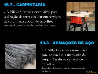 - A NR-18 prevê a normativa para
utilização de serra circular em serviços
de carpintaria e local de trabalho.
(mesa padrão, aterramento, disco, coletor de serragem...)
18.7 - CARPINTARIA
- A NR-18 prevê a normativa
para operações e manuseio de
vergalhões de aço e local de
trabalho.
(bancada padrão, cobertura e armazenamento,
pontas...)
18.8 - ARMAÇÕES DE AÇO
51
Prof. Glauco
 