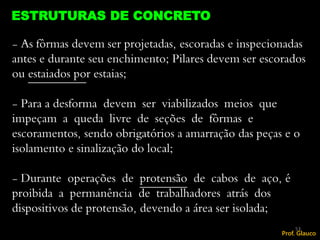 - As fôrmas devem ser projetadas, escoradas e inspecionadas
antes e durante seu enchimento; Pilares devem ser escorados
ou estaiados por estaias;
- Para a desforma devem ser viabilizados meios que
impeçam a queda livre de seções de fôrmas e
escoramentos, sendo obrigatórios a amarração das peças e o
isolamento e sinalização do local;
- Durante operações de protensão de cabos de aço, é
proibida a permanência de trabalhadores atrás dos
dispositivos de protensão, devendo a área ser isolada;
ESTRUTURAS DE CONCRETO
53
Prof. Glauco
 