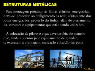 - Para montagens próximo às linhas elétricas energizadas,
deve-se proceder ao desligamento da rede, afastamento dos
locais energizados, proteção das linhas, além do aterramento
da estrutura e equipamentos que estão sendo utilizados;
- A colocação de pilares e vigas deve ser feita de maneira
que, ainda suspensos pelo equipamento de guindar,
se executem a prumagem, marcação e fixação das peças.
ESTRUTURAS METÁLICAS
57
Prof. Glauco
 