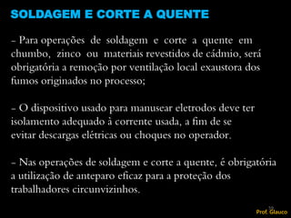 SOLDAGEM E CORTE A QUENTE
59
- Para operações de soldagem e corte a quente em
chumbo, zinco ou materiais revestidos de cádmio, será
obrigatória a remoção por ventilação local exaustora dos
fumos originados no processo;
- O dispositivo usado para manusear eletrodos deve ter
isolamento adequado à corrente usada, a fim de se
evitar descargas elétricas ou choques no operador.
- Nas operações de soldagem e corte a quente, é obrigatória
a utilização de anteparo eficaz para a proteção dos
trabalhadores circunvizinhos.
Prof. Glauco
 