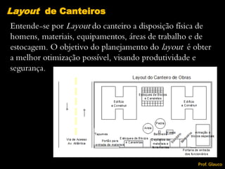 Entende-se por Layout do canteiro a disposição física de
homens, materiais, equipamentos, áreas de trabalho e de
estocagem. O objetivo do planejamento do layout é obter
a melhor otimização possível, visando produtividade e
segurança.
Layout de Canteiros
Prof. Glauco
 