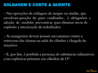 SOLDAGEM E CORTE A QUENTE
60
- Nas operações de soldagem de tanque ou similar, que
envolvam geração de gases confinados , é obrigatória a
adoção de medidas preventivas para eliminar riscos de
explosão e intoxicação do trabalhador;
- As mangueiras devem possuir mecanismos contra o
retrocesso das chamas na saída do cilindro e chegada do
maçarico.
- E, por fim, é proibida a presença de substâncias inflamáveis
e/ou explosivas próximo aos cilindros de O2.
Prof. Glauco
 