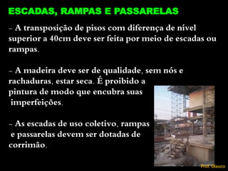 - A transposição de pisos com diferença de nível
superior a 40cm deve ser feita por meio de escadas ou
rampas.
- A madeira deve ser de qualidade, sem nós e
rachaduras, estar seca. É proibido a
pintura de modo que encubra suas
imperfeições.
- As escadas de uso coletivo, rampas
e passarelas devem ser dotadas de
corrimão.
62
ESCADAS, RAMPAS E PASSARELAS
Prof. Glauco
 