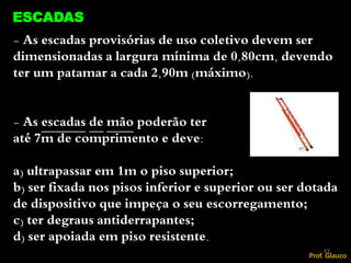 - As escadas provisórias de uso coletivo devem ser
dimensionadas a largura mínima de 0,80cm, devendo
ter um patamar a cada 2,90m (máximo).
- As escadas de mão poderão ter
até 7m de comprimento e deve:
a) ultrapassar em 1m o piso superior;
b) ser fixada nos pisos inferior e superior ou ser dotada
de dispositivo que impeça o seu escorregamento;
c) ter degraus antiderrapantes;
d) ser apoiada em piso resistente.
ESCADAS
63
Prof. Glauco
 