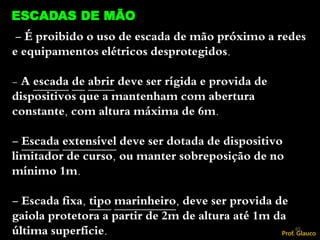 - É proibido o uso de escada de mão próximo a redes
e equipamentos elétricos desprotegidos.
- A escada de abrir deve ser rígida e provida de
dispositivos que a mantenham com abertura
constante, com altura máxima de 6m.
- Escada extensível deve ser dotada de dispositivo
limitador de curso, ou manter sobreposição de no
mínimo 1m.
- Escada fixa, tipo marinheiro, deve ser provida de
gaiola protetora a partir de 2m de altura até 1m da
última superfície.
ESCADAS DE MÃO
65
Prof. Glauco
 