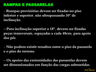 - Rampas provisórias devem ser fixadas no piso
inferior e superior, não ultrapassando 30º de
inclinação.
- Para inclinação superior a 18º, devem ser fixadas
peças transversais, espaçadas a cada 40cm, para apoio
dos pés.
- Não podem existir ressaltos entre o piso da passarela
e o piso do terreno.
- Os apoios das extremidades das passarelas devem
ser dimensionados em função das cargas submetidas.
RAMPAS E PASSARELAS
67
Prof. Glauco
 