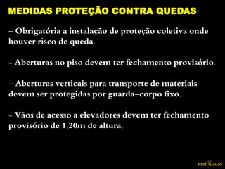 - Obrigatória a instalação de proteção coletiva onde
houver risco de queda.
- Aberturas no piso devem ter fechamento provisório.
- Aberturas verticais para transporte de materiais
devem ser protegidas por guarda-corpo fixo.
- Vãos de acesso a elevadores devem ter fechamento
provisório de 1,20m de altura.
MEDIDAS PROTEÇÃO CONTRA QUEDAS
69
Prof. Glauco
 