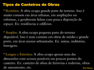 * Restritos: A obra ocupa grande parte do terreno. Isso é
muito comum em áreas urbanas, em ampliações ou
reformas, e geralmente lidam com pouca disposição de
espaço. Ex: residências e edifícios.
* Amplos: A obra ocupa pequena parte do terreno
disponível. Isso é mais comum em obras de médio e grande
porte, em áreas menos urbanizadas. Ex: usinas, indústrias,
barragens.
* Longos e Estreitos: A obra ocupa apenas uma das
dimensões com acessos possíveis em poucos pontos do
canteiro. Ex: canteiro de obras de ferrovias e rodovias, obras
de saneamento, etc.
Tipos de Canteiros de Obras
Prof. Glauco
 