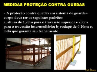 - A proteção contra quedas em sistema de guarda-
corpo deve ter os seguintes padrões:
a) altura de 1,20m para o travessão superior e 70cm
para o travessão intermediário; b) rodapé de 0,20m; c)
Tela que garanta seu fechamento.
MEDIDAS PROTEÇÃO CONTRA QUEDAS
70
Prof. Glauco
 