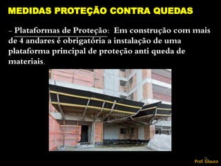 - Plataformas de Proteção: Em construção com mais
de 4 andares é obrigatória a instalação de uma
plataforma principal de proteção anti queda de
materiais.
MEDIDAS PROTEÇÃO CONTRA QUEDAS
71
Prof. Glauco
 