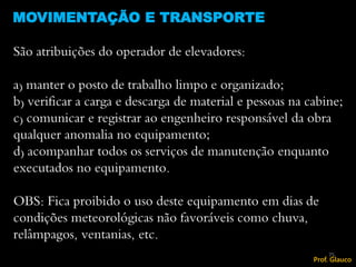 São atribuições do operador de elevadores:
a) manter o posto de trabalho limpo e organizado;
b) verificar a carga e descarga de material e pessoas na cabine;
c) comunicar e registrar ao engenheiro responsável da obra
qualquer anomalia no equipamento;
d) acompanhar todos os serviços de manutenção enquanto
executados no equipamento.
OBS: Fica proibido o uso deste equipamento em dias de
condições meteorológicas não favoráveis como chuva,
relâmpagos, ventanias, etc.
MOVIMENTAÇÃO E TRANSPORTE
75
Prof. Glauco
 