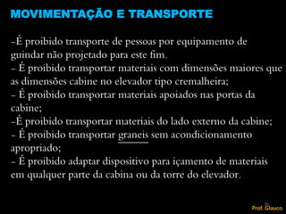 -É proibido transporte de pessoas por equipamento de
guindar não projetado para este fim.
- É proibido transportar materiais com dimensões maiores que
as dimensões cabine no elevador tipo cremalheira;
- É proibido transportar materiais apoiados nas portas da
cabine;
-É proibido transportar materiais do lado externo da cabine;
- É proibido transportar graneis sem acondicionamento
apropriado;
- É proibido adaptar dispositivo para içamento de materiais
em qualquer parte da cabina ou da torre do elevador.
MOVIMENTAÇÃO E TRANSPORTE
76
Prof. Glauco
 