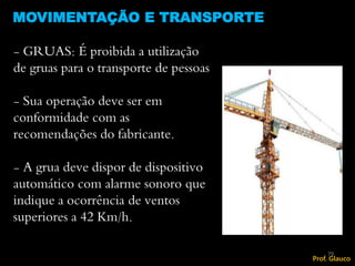 - GRUAS: É proibida a utilização
de gruas para o transporte de pessoas
- Sua operação deve ser em
conformidade com as
recomendações do fabricante.
- A grua deve dispor de dispositivo
automático com alarme sonoro que
indique a ocorrência de ventos
superiores a 42 Km/h.
MOVIMENTAÇÃO E TRANSPORTE
79
Prof. Glauco
 
