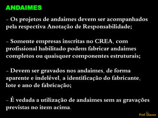 - Os projetos de andaimes devem ser acompanhados
pela respectiva Anotação de Responsabilidade;
- Somente empresas inscritas no CREA, com
profissional habilitado podem fabricar andaimes
completos ou quaisquer componentes estruturais;
- Devem ser gravados nos andaimes, de forma
aparente e indelével, a identificação do fabricante,
lote e ano de fabricação;
- É vedada a utilização de andaimes sem as gravações
previstas no item acima.
83
ANDAIMES
Prof. Glauco
 