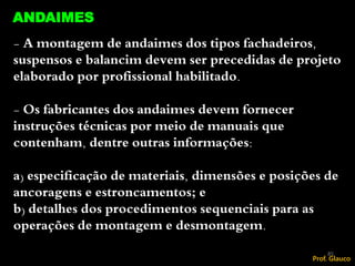 - A montagem de andaimes dos tipos fachadeiros,
suspensos e balancim devem ser precedidas de projeto
elaborado por profissional habilitado.
- Os fabricantes dos andaimes devem fornecer
instruções técnicas por meio de manuais que
contenham, dentre outras informações:
a) especificação de materiais, dimensões e posições de
ancoragens e estroncamentos; e
b) detalhes dos procedimentos sequenciais para as
operações de montagem e desmontagem.
85
ANDAIMES
Prof. Glauco
 